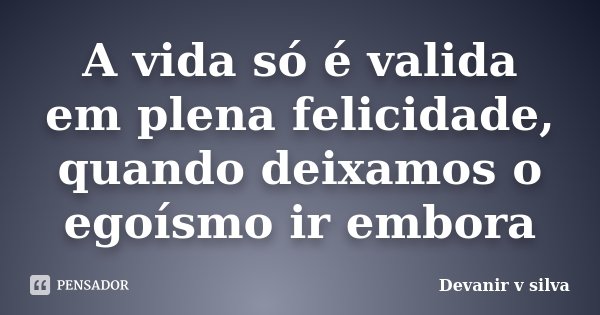 A vida só é valida em plena felicidade, quando deixamos o egoísmo ir embora... Frase de Devanir V Silva.