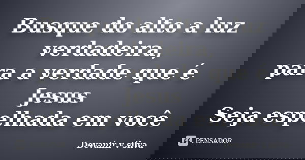 Busque do alto a luz verdadeira, para a verdade que é Jesus Seja espelhada em você... Frase de Devanir V Silva.