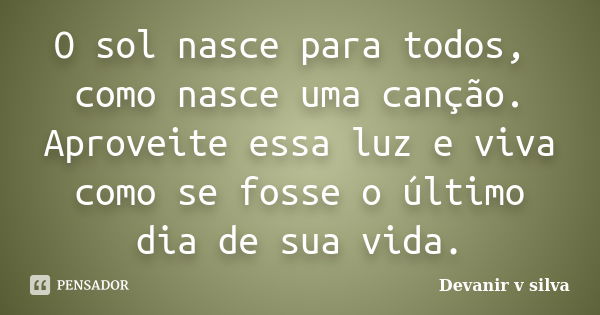 O sol nasce para todos, como nasce uma canção. Aproveite essa luz e viva como se fosse o último dia de sua vida.... Frase de Devanir V Silva.