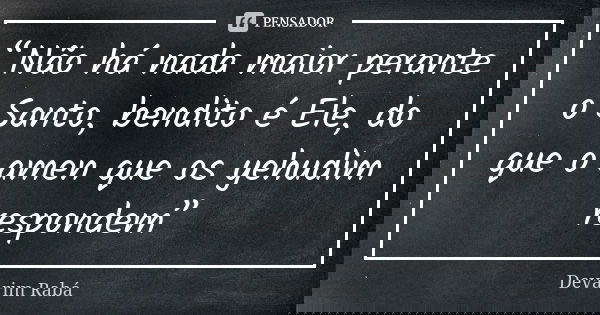 “Não há nada maior perante o Santo, bendito é Ele, do que o amen que os yehudim respondem”... Frase de Devarim Rabá.