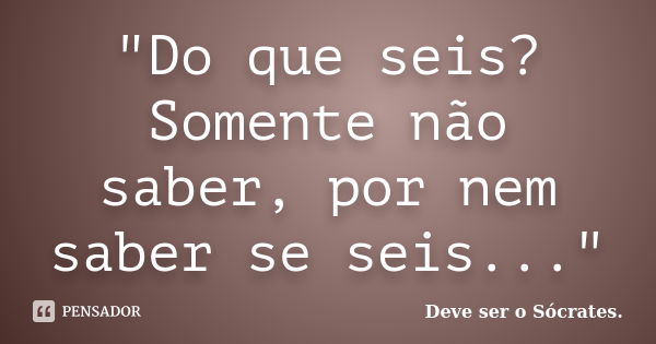 "Do que seis? Somente não saber, por nem saber se seis..."... Frase de Deve ser o Sócrates..