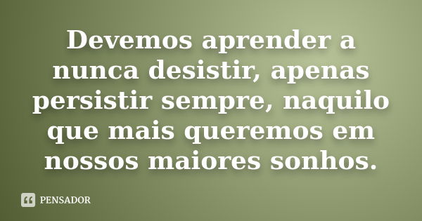 Devemos aprender a nunca desistir, apenas persistir sempre, naquilo que mais queremos em nossos maiores sonhos.