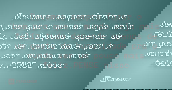 Devemos sempre fazer o bem,pra que o mundo seja mais feliz,tudo depende apenas de um gesto de hunanidade pra o mundo ser um pouco mais feliz.PENSE nisso