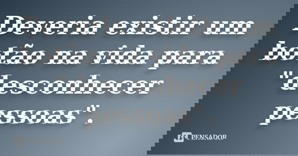Deveria existir um botão na vida para "desconhecer pessoas".
