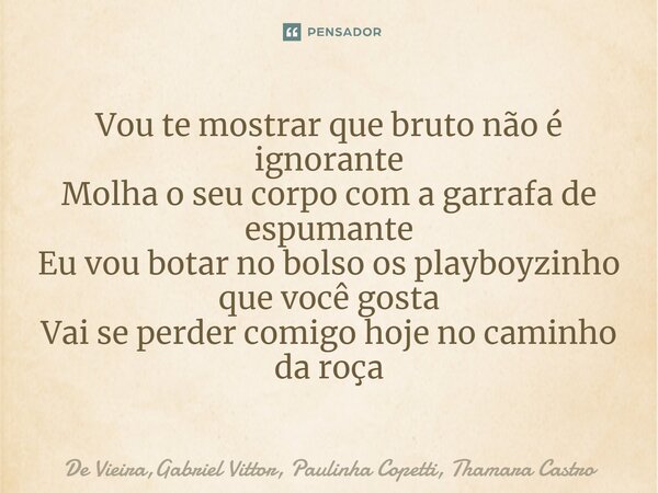 ⁠Vou te mostrar que bruto não é ignorante Molha o seu corpo com a garrafa de espumante Eu vou botar no bolso os playboyzinho que você gosta Vai se perder comigo... Frase de De Vieira,Gabriel Vittor, Paulinha Copetti, Thamara Castro.