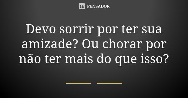 Devo sorrir por ter sua amizade? Ou chorar por não ter mais do que isso?