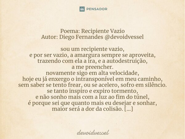 Poema: Recipiente Vazio Autor: Diego Fernandes @devoidvessel ⁠ sou um recipiente vazio, e por ser vazio, a amargura sempre se aproveita, trazendo com ela a ira,... Frase de devoidvessel.