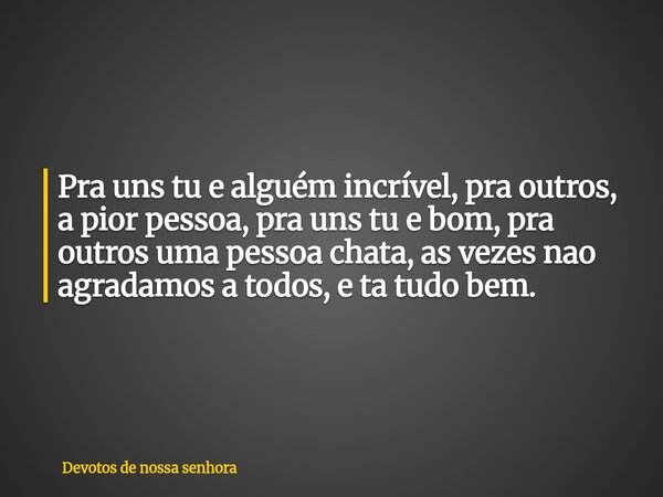 Pra uns tu e alguém incrível, pra outros, a pior pessoa, pra uns tu e bom, pra outros uma pessoa chata, as vezes nao agradamos a todos, e ta tudo bem.... Frase de Devotos de nossa senhora.