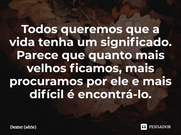 ⁠Todos queremos que a vida tenha um significado. Parece que quanto mais velhos ficamos, mais procuramos por ele e mais difícil é encontrá-lo.... Frase de Dexter (série).