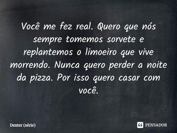 ⁠Você me fez real. Quero que nós sempre tomemos sorvete e replantemos o limoeiro que vive morrendo. Nunca quero perder a noite da pizza. Por isso quero casar co... Frase de Dexter (série).