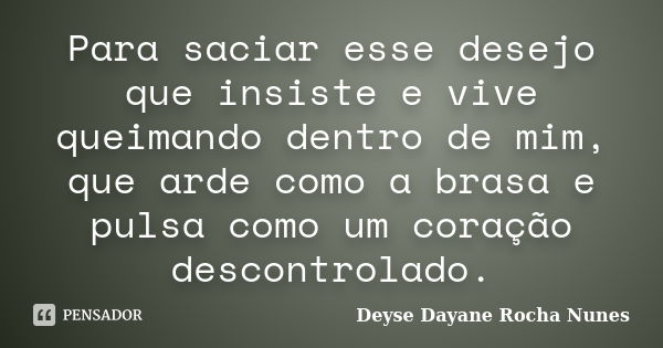 Para saciar esse desejo que insiste e vive queimando dentro de mim, que arde como a brasa e pulsa como um coração descontrolado.... Frase de Deyse Dayane Rocha Nunes.