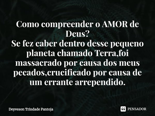 ⁠Como compreender o AMOR de Deus?
Se fez caber dentro desse pequeno planeta chamado Terra,foi massacrado por causa dos meus pecados,crucificado por causa de um ... Frase de Deyveson Trindade Pantoja.
