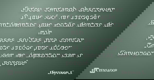 Estou tentando descrever O que vai no coração Sentimentos que estão dentro de mim Frases soltas pra contar Tanta coisa pra dizer Conversar sem me importar com o... Frase de Deyvson L..