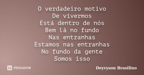 O verdadeiro motivo De vivermos Está dentro de nós Bem lá no fundo Nas entranhas Estamos nas entranhas No fundo da gente Somos isso... Frase de Deyvyson Brasilino.