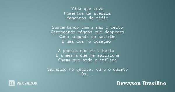 Vida que levo Momentos de alegria Momentos de tédio Sustentando com a mão o peito Carregando mágoas que desprezo Cada segundo de solidão É uma dor no coração A ... Frase de Deyvyson Brasilino.