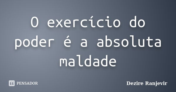 O exercício do poder é a absoluta maldade... Frase de Dezire Ranjevir.