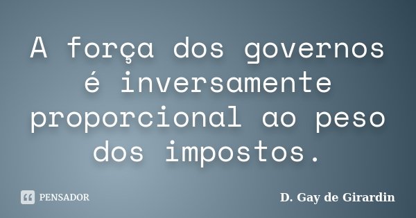 A força dos governos é inversamente proporcional ao peso dos impostos.... Frase de D. Gay de Girardin.