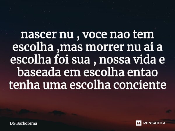 ⁠nascer nu , voce nao tem escolha ,mas morrer nu ai a escolha foi sua , nossa vida e baseada em escolha entao tenha uma escolha conciente... Frase de DG borborema.