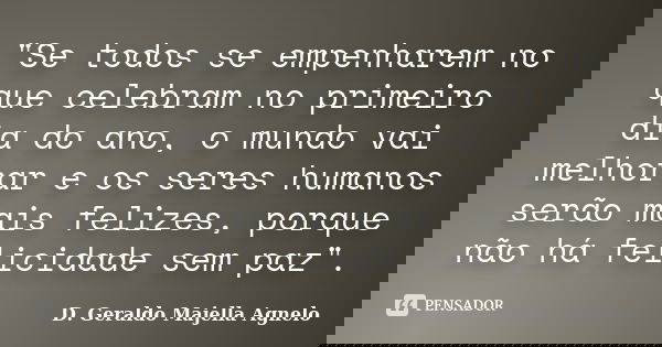 "Se todos se empenharem no que celebram no primeiro dia do ano, o mundo vai melhorar e os seres humanos serão mais felizes, porque não há felicidade sem pa... Frase de D. Geraldo Majella Agnelo.