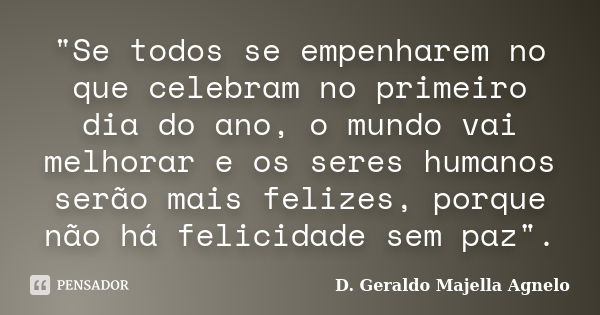 "Se todos se empenharem no que celebram no primeiro dia do ano, o mundo vai melhorar e os seres humanos serão mais felizes, porque não há felicidade sem pa... Frase de D. Geraldo Majella Agnelo.