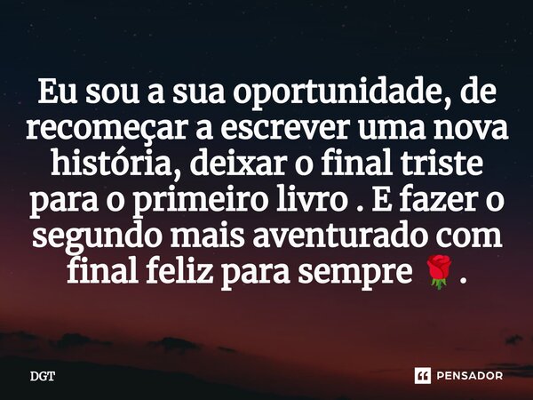 Eu sou a sua oportunidade, de recomeçar a escrever uma nova história, deixar o final triste para o primeiro livro . E fazer o segundo mais aventurado com final ... Frase de DGT.