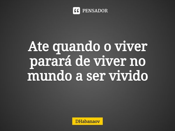 ⁠Ate quando o viver parará de viver no mundo a ser vivido... Frase de DHabanaov.