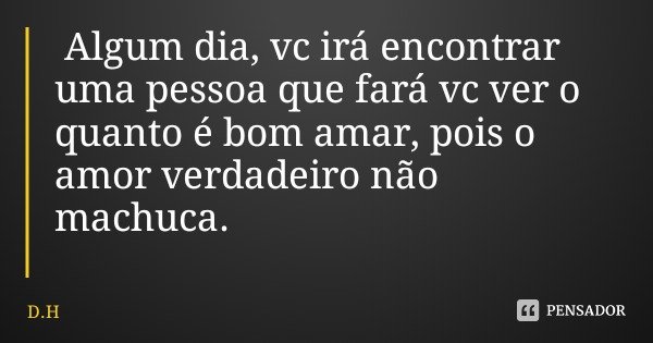Algum dia, vc irá encontrar uma pessoa que fará vc ver o quanto é bom amar, pois o amor verdadeiro não machuca.... Frase de D.H.