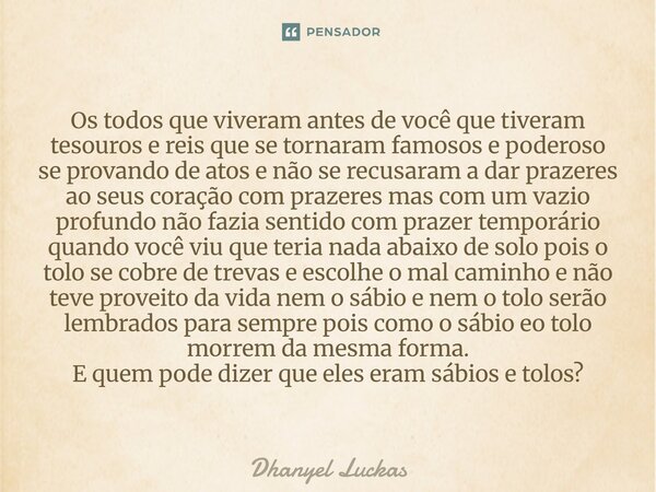 Os todos que viveram antes de você que tiveram tesouros e reis que se tornaram famosos e poderoso se provando de atos e não se recusaram a dar prazeres ao seus... Frase de Dhanyel Luckas.