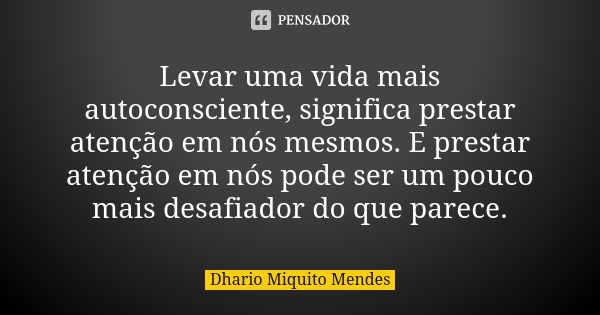 Levar uma vida mais autoconsciente, significa prestar atenção em nós mesmos. E prestar atenção em nós pode ser um pouco mais desafiador do que parece.... Frase de Dhario Miquito Mendes.