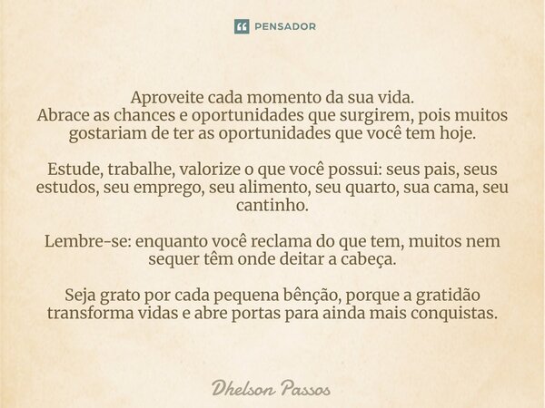 Aproveite cada momento da sua vida. Abrace as chances e oportunidades que surgirem, pois muitos gostariam de ter as oportunidades que você tem hoje. Estude, tr... Frase de Dhelson Passos.