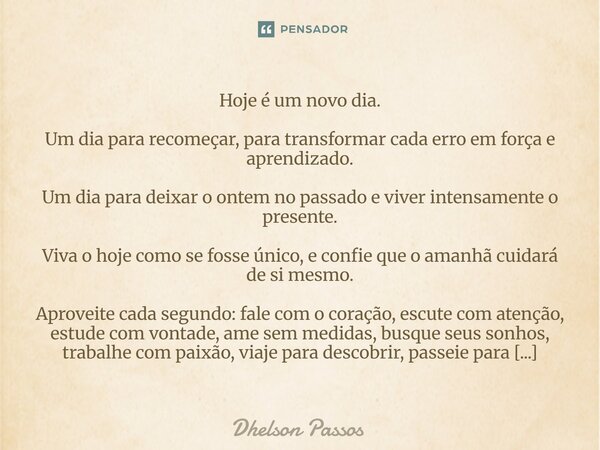 Hoje é um novo dia. Um dia para recomeçar, para transformar cada erro em força e aprendizado. Um dia para deixar o ontem no passado e viver intensamente o pres... Frase de Dhelson Passos.