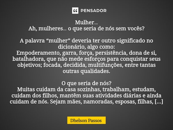 Mulher… Ah, mulheres… o que seria de nós sem vocês? A palavra “mulher” deveria ter outro significado no dicionário, algo como: Empoderamento, garra, força, per... Frase de Dhelson Passos.