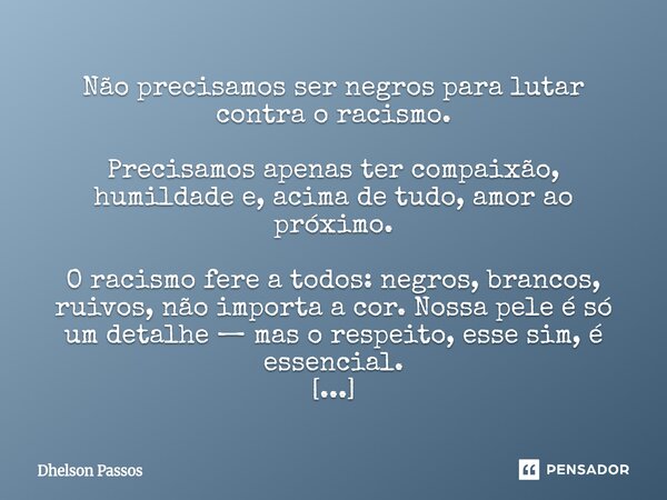 Não precisamos ser negros para lutar contra o racismo. Precisamos apenas ter compaixão, humildade e, acima de tudo, amor ao próximo. O racismo fere a todos: ne... Frase de Dhelson Passos.