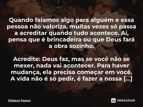Quando falamos algo para alguém e essa pessoa não valoriza, muitas vezes só passa a acreditar quando tudo acontece. Aí, pensa que é brincadeira ou que Deus far... Frase de Dhelson Passos.