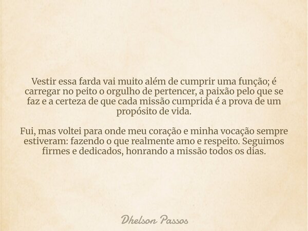 Vestir essa farda vai muito além de cumprir uma função; é carregar no peito o orgulho de pertencer, a paixão pelo que se faz e a certeza de que cada missão cump... Frase de Dhelson Passos.