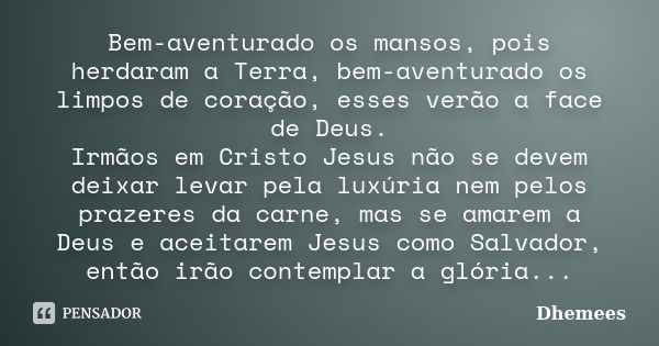 Bem-aventurado os mansos, pois herdaram a Terra, bem-aventurado os limpos de coração, esses verão a face de Deus. Irmãos em Cristo Jesus não se devem deixar lev... Frase de Dhemees.