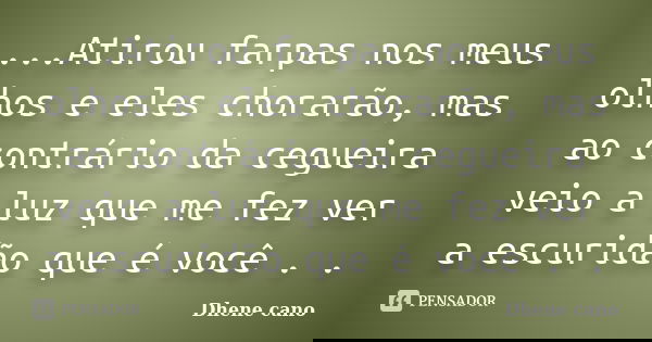 ...Atirou farpas nos meus olhos e eles chorarão, mas ao contrário da cegueira veio a luz que me fez ver a escuridão que é você . .... Frase de Dhene Cano.