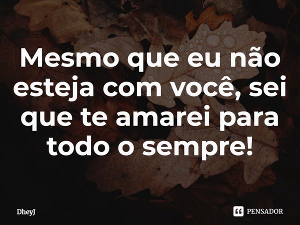 ⁠Mesmo que eu não esteja com você, sei que te amarei para todo o sempre!... Frase de DheyJ.
