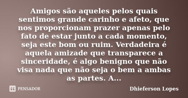 Amigos são aqueles pelos quais sentimos grande carinho e afeto, que nos proporcionam prazer apenas pelo fato de estar junto a cada momento, seja este bom ou rui... Frase de Dhieferson Lopes.