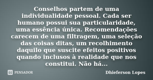 Conselhos partem de uma individualidade pessoal. Cada ser humano possui sua particularidade, uma essência única. Recomendações carecem de uma filtragem, uma sel... Frase de Dhieferson Lopes.