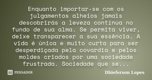 Enquanto importar-se com os julgamentos alheios jamais descobrirás a leveza contínua no fundo de sua alma. Se permita viver, deixe transparecer a sua essência. ... Frase de Dhieferson Lopes.