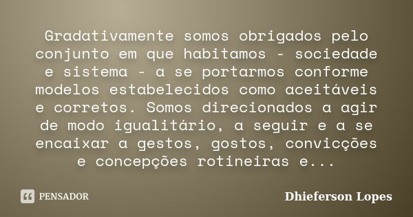 Gradativamente somos obrigados pelo conjunto em que habitamos - sociedade e sistema - a se portarmos conforme modelos estabelecidos como aceitáveis e corretos. ... Frase de Dhieferson Lopes.