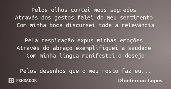 Pelos olhos contei meus segredos Através dos gestos falei do meu sentimento Com minha boca discursei toda a relevância Pela respiração expus minhas emoções Atra... Frase de Dhieferson Lopes.