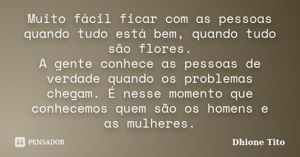 Muito fácil ficar com as pessoas quando tudo está bem, quando tudo são flores. A gente conhece as pessoas de verdade quando os problemas chegam. É nesse momento... Frase de Dhione Tito.