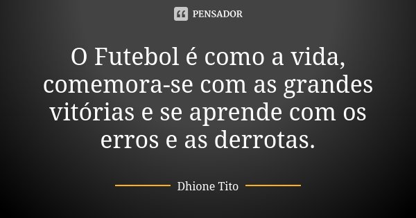 O Futebol é como a vida, comemora-se com as grandes vitórias e se aprende com os erros e as derrotas.... Frase de Dhione Tito.