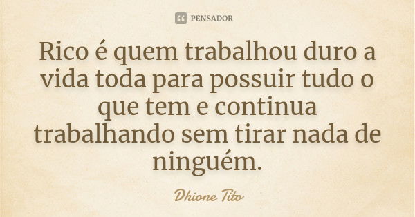 Rico é quem trabalhou duro a vida toda para possuir tudo o que tem e continua trabalhando sem tirar nada de ninguém.... Frase de Dhione Tito.