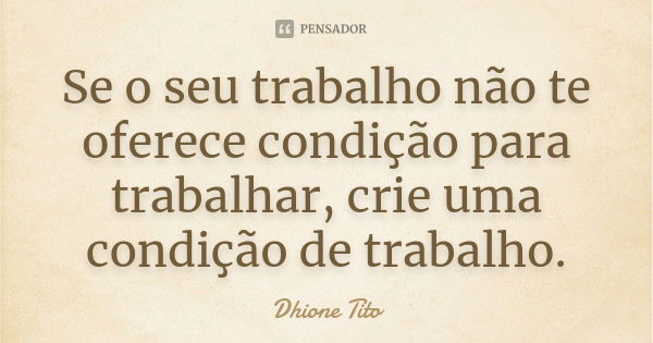 Se o seu trabalho não te oferece condição para trabalhar, crie uma condição de trabalho.... Frase de Dhione Tito.