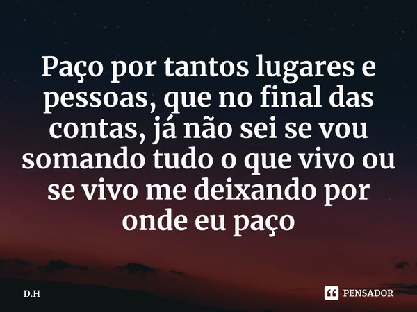 ⁠Paço por tantos lugares e pessoas, que no final das contas, já não sei se vou somando tudo o que vivo ou se vivo me deixando por onde eu paço... Frase de D.H.
