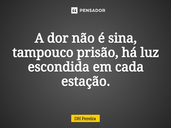 A dor não é sina, tampouco prisão, há luz escondida em cada estação.... Frase de DH Pereira.