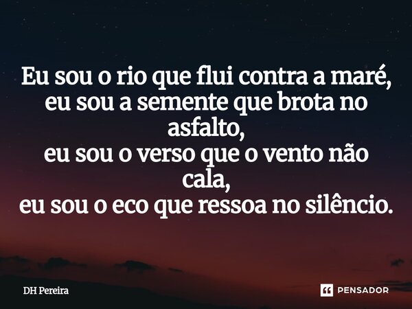 ⁠Eu sou o rio que flui contra a maré, eu sou a semente que brota no asfalto, eu sou o verso que o vento não cala, eu sou o eco que ressoa no silêncio.... Frase de DH Pereira.